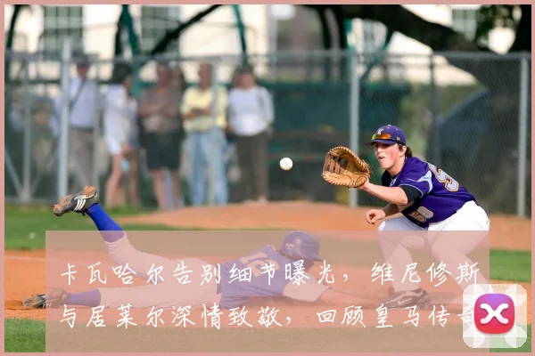 卡瓦哈尔告别细节曝光，维尼修斯与居莱尔深情致敬，回顾皇马传奇生涯