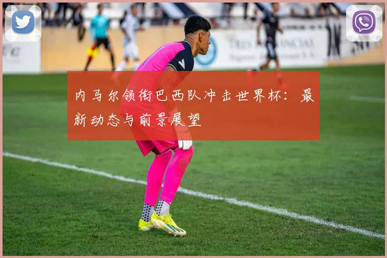 内马尔领衔巴西队冲击世界杯:最新动态与前景展望