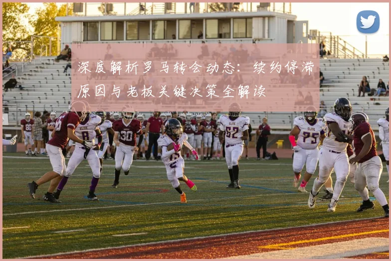 深度解析罗马转会动态：续约停滞原因与老板关键决策全解读