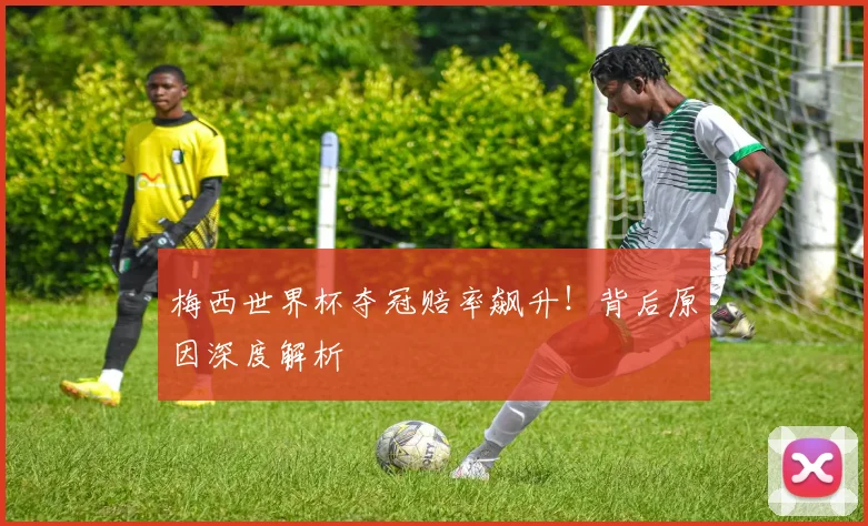 梅西世界杯夺冠赔率飙升！背后原因深度解析