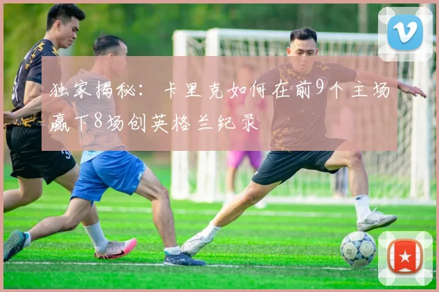 独家揭秘：卡里克如何在前9个主场赢下8场创英格兰纪录