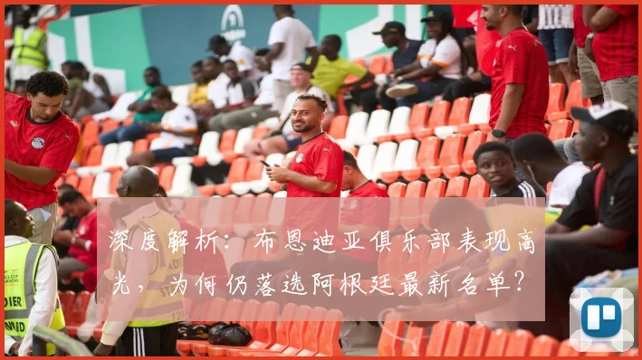 深度解析:布恩迪亚俱乐部表现高光,为何仍落选阿根廷最新名单?