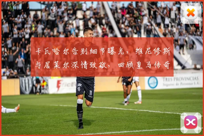 卡瓦哈尔告别细节曝光，维尼修斯与居莱尔深情致敬，回顾皇马传奇生涯