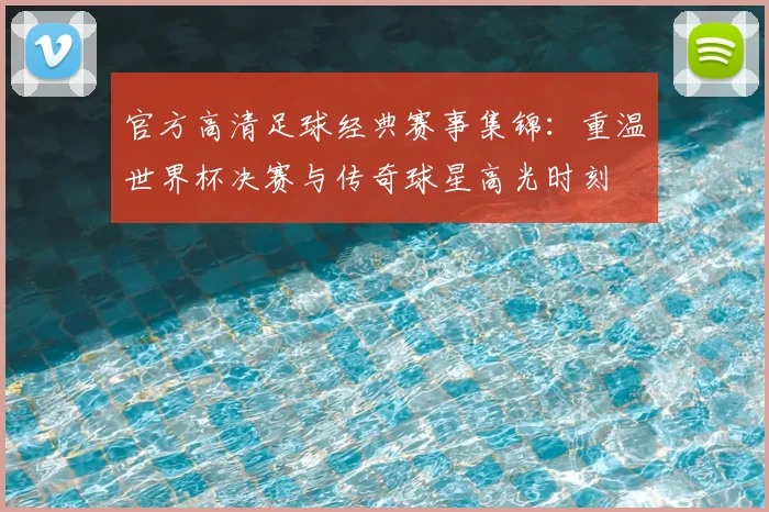 官方高清足球经典赛事集锦：重温世界杯决赛与传奇球星高光时刻